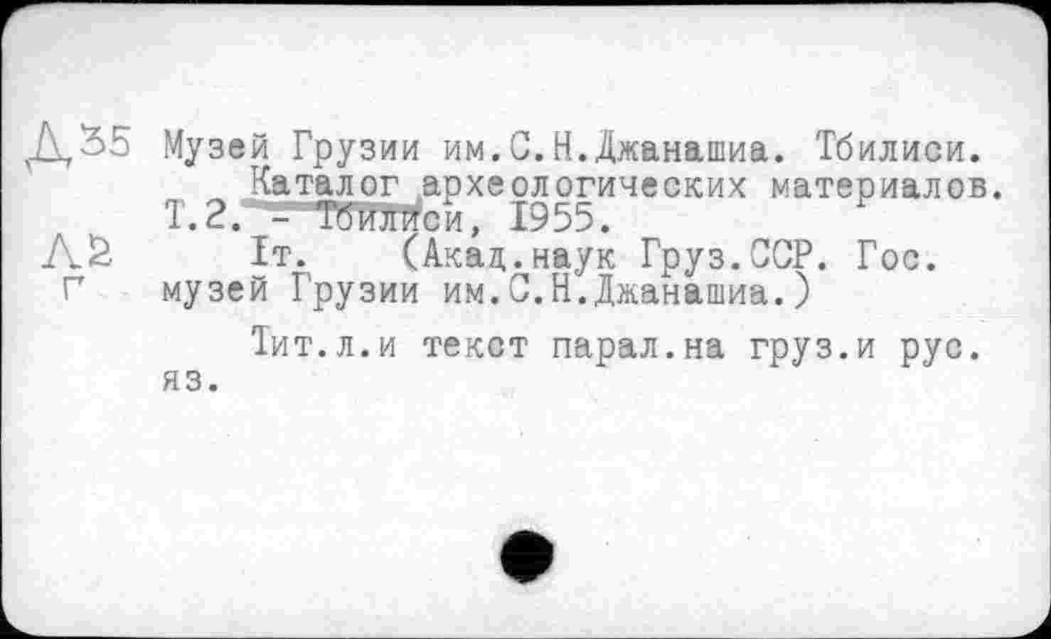 ﻿Д,%5 Музей Грузии им.С.Н.Джанашиа. Тбилиси. Каталог археологических материалов.
Т.2.* - темей, 1955.
Л& 1т. (Акад,.наук Груз.ССР. Гос.
Г музей Грузии им.С.Н.Джанашиа.)
Тит.л.и текст парал.на груз.и рус. яз.
